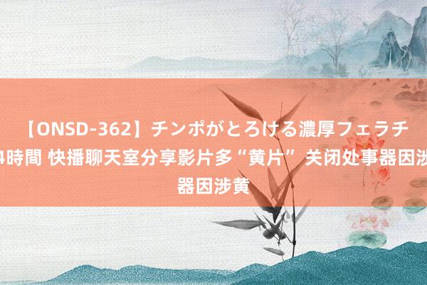 【ONSD-362】チンポがとろける濃厚フェラチオ4時間 快播聊天室分享影片多“黄片” 关闭处事器因涉黄