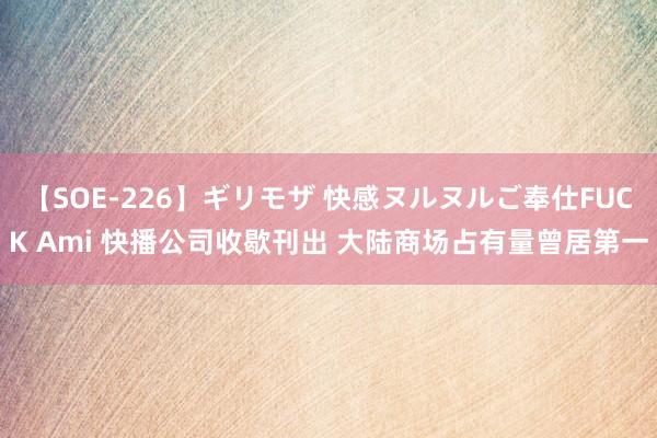 【SOE-226】ギリモザ 快感ヌルヌルご奉仕FUCK Ami 快播公司收歇刊出 大陆商场占有量曾居第一