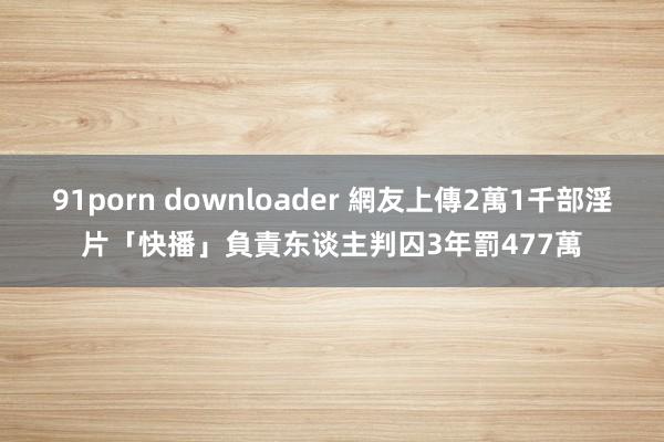 91porn downloader 網友上傳2萬1千部淫片　「快播」負責东谈主判囚3年罰477萬