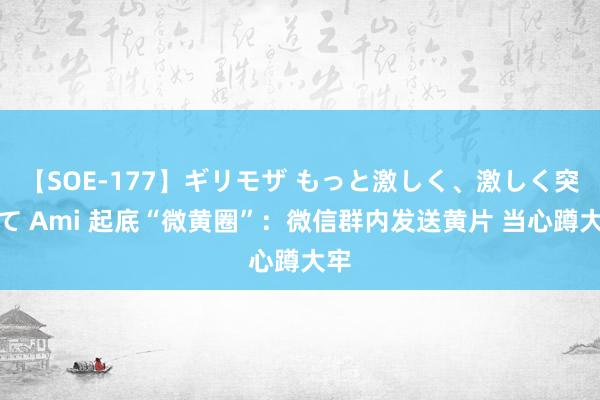 【SOE-177】ギリモザ もっと激しく、激しく突いて Ami 起底“微黄圈”：微信群内发送黄片 当心蹲大牢