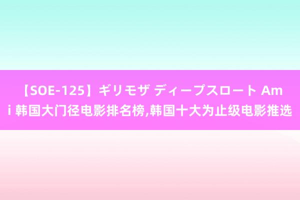 【SOE-125】ギリモザ ディープスロート Ami 韩国大门径电影排名榜，韩国十大为止级电影推选