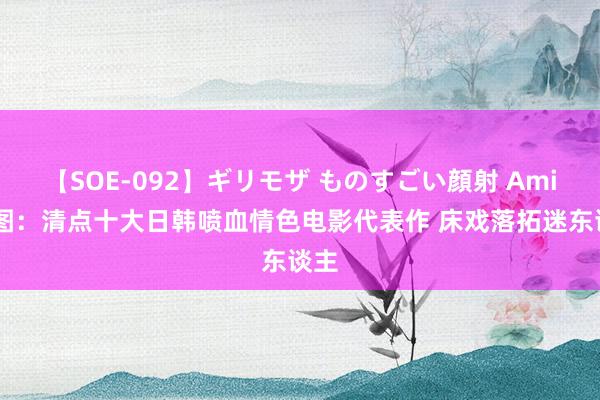 【SOE-092】ギリモザ ものすごい顔射 Ami 组图：清点十大日韩喷血情色电影代表作 床戏落拓迷东谈主