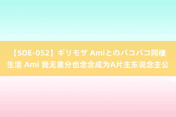 【SOE-052】ギリモザ Amiとのパコパコ同棲生活 Ami 我无意分也念念成为A片主东说念主公