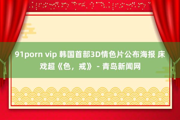 91porn vip 韩国首部3D情色片公布海报 床戏超《色，戒》－青岛新闻网