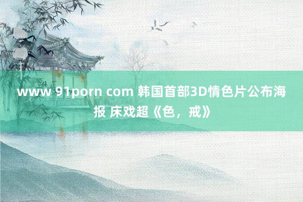 www 91porn com 韩国首部3D情色片公布海报 床戏超《色，戒》