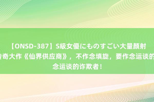 【ONSD-387】S級女優にものすごい大量顔射4時間 传奇大作《仙界供应商》，不作念填旋，要作念运谈的诈欺者！