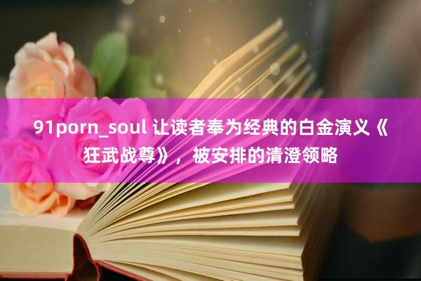 91porn_soul 让读者奉为经典的白金演义《狂武战尊》，被安排的清澄领略