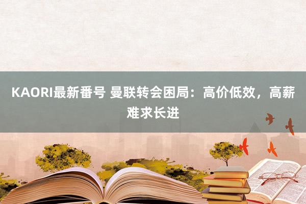 KAORI最新番号 曼联转会困局：高价低效，高薪难求长进