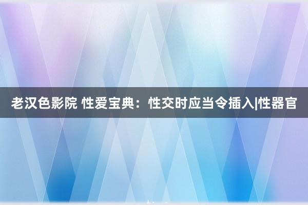 老汉色影院 性爱宝典：性交时应当令插入|性器官