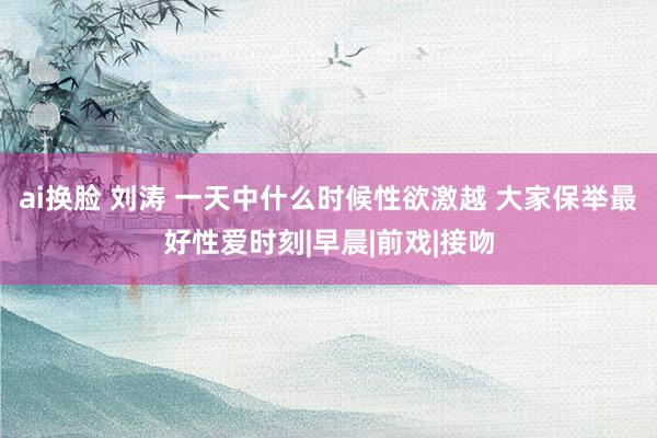 ai换脸 刘涛 一天中什么时候性欲激越 大家保举最好性爱时刻|早晨|前戏|接吻