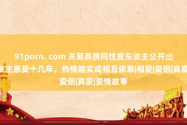 91porn. com 关菊英携同性爱东谈主公开出头，两东谈主恩爱十几年，热情踏实成相互依靠|相爱|爱侣|真爱|爱情故事