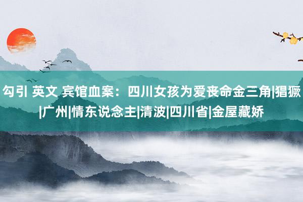 勾引 英文 宾馆血案：四川女孩为爱丧命金三角|猖獗|广州|情东说念主|清波|四川省|金屋藏娇