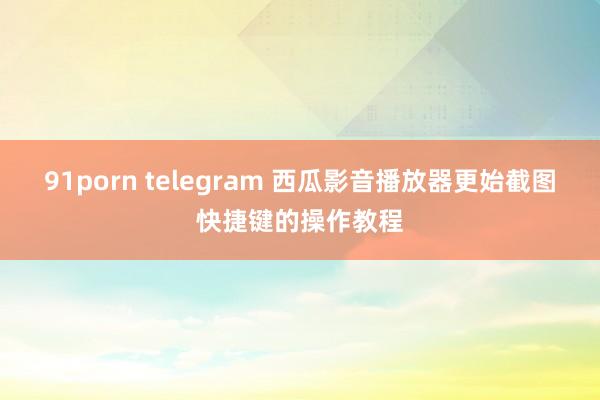 91porn telegram 西瓜影音播放器更始截图快捷键的操作教程