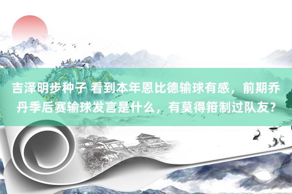 吉泽明步种子 看到本年恩比德输球有感，前期乔丹季后赛输球发言是什么，有莫得箝制过队友？