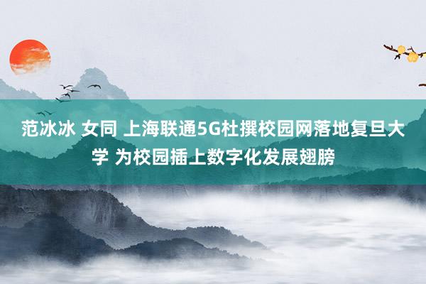 范冰冰 女同 上海联通5G杜撰校园网落地复旦大学 为校园插上数字化发展翅膀