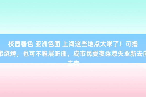 校园春色 亚洲色图 上海这些地点太嗲了！可撸串烧烤，也可不雅展听曲，成市民夏夜乘凉失业新去向