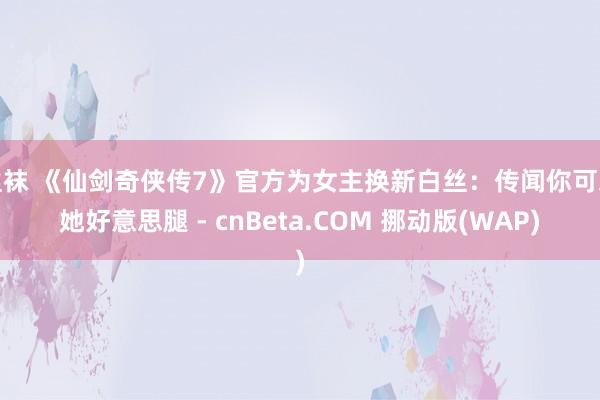 丝袜 《仙剑奇侠传7》官方为女主换新白丝：传闻你可爱她好意思腿 - cnBeta.COM 挪动版(WAP)