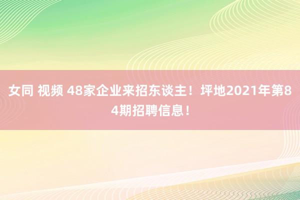 女同 视频 48家企业来招东谈主！坪地2021年第84期招聘信息！