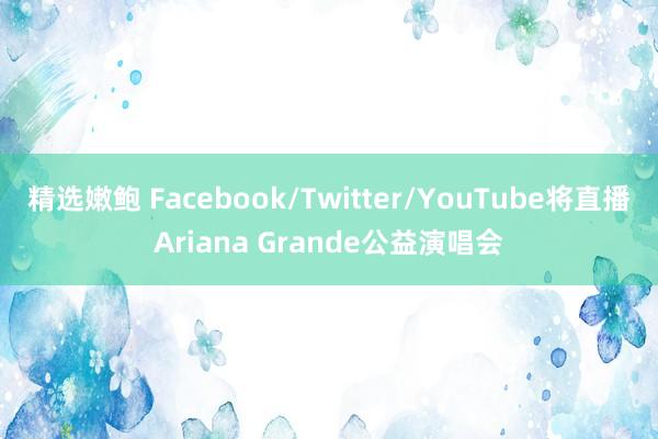 精选嫩鲍 Facebook/Twitter/YouTube将直播Ariana Grande公益演唱会