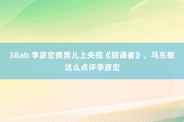 38ab 李彦宏携男儿上央视《朗诵者》，马东敏这么点评李彦宏