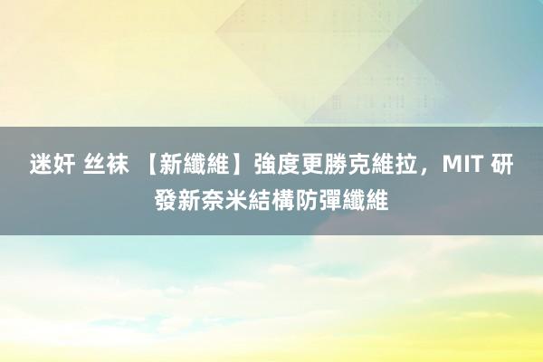 迷奸 丝袜 【新纖維】強度更勝克維拉，MIT 研發新奈米結構防彈纖維