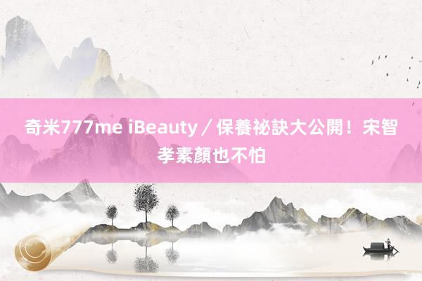 奇米777me iBeauty／保養祕訣大公開！　宋智孝素顏也不怕