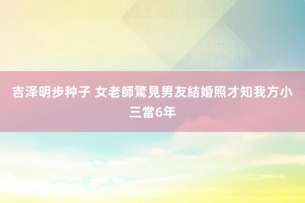 吉泽明步种子 女老師驚見男友結婚照　才知我方小三當6年