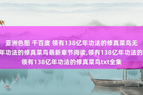 亚洲色图 千百度 领有138亿年功法的修真菜鸟无弹窗，领有138亿年功法的修真菜鸟最新章节阅读，领有138亿年功法的修真菜鸟txt全集