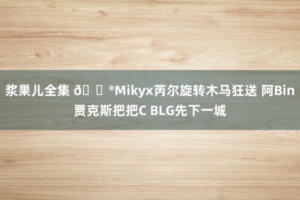 浆果儿全集 🎮Mikyx芮尔旋转木马狂送 阿Bin贾克斯把把C BLG先下一城