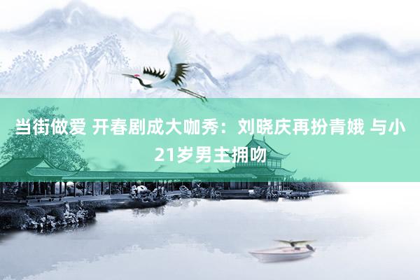 当街做爱 开春剧成大咖秀：刘晓庆再扮青娥 与小21岁男主拥吻