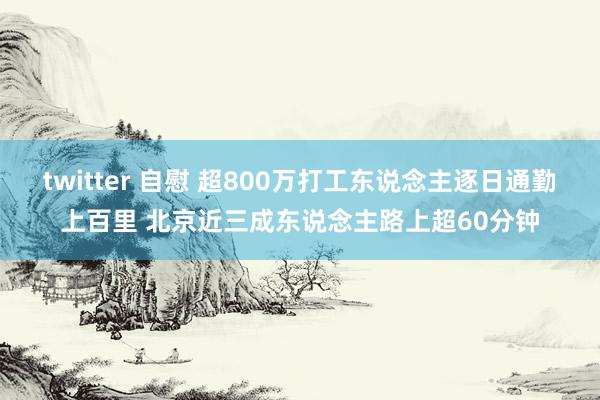 twitter 自慰 超800万打工东说念主逐日通勤上百里 北京近三成东说念主路上超60分钟