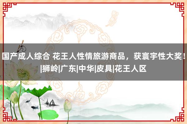 国产成人综合 花王人性情旅游商品，获寰宇性大奖！|狮岭|广东|中华|皮具|花王人区