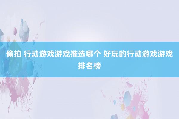 偷拍 行动游戏游戏推选哪个 好玩的行动游戏游戏排名榜