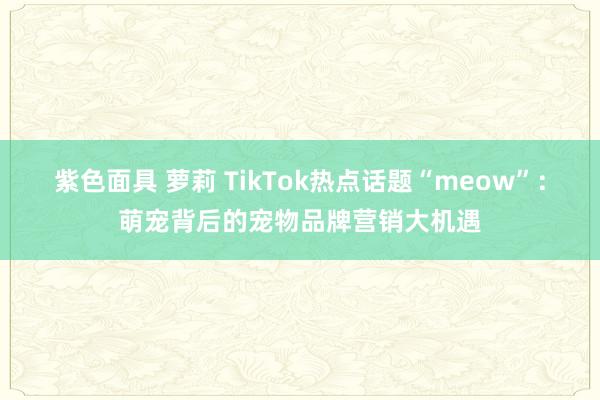 紫色面具 萝莉 TikTok热点话题“meow”：萌宠背后的宠物品牌营销大机遇