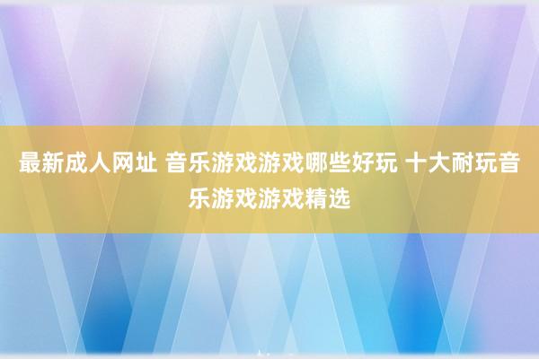 最新成人网址 音乐游戏游戏哪些好玩 十大耐玩音乐游戏游戏精选