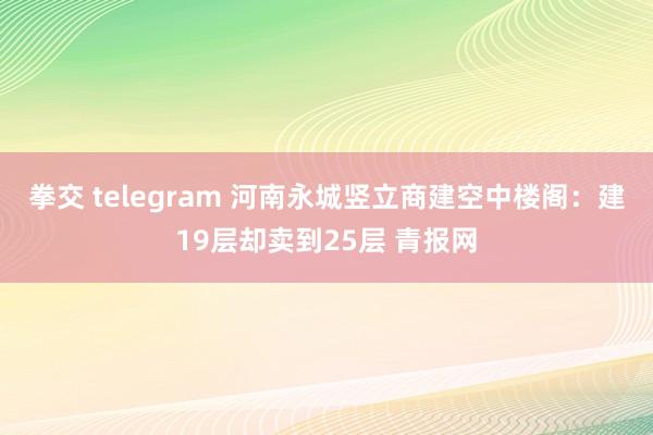 拳交 telegram 河南永城竖立商建空中楼阁：建19层却卖到25层 青报网