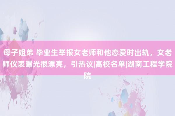 母子姐弟 毕业生举报女老师和他恋爱时出轨，女老师仪表曝光很漂亮，引热议|高校名单|湖南工程学院