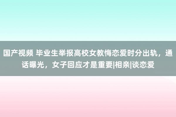 国产视频 毕业生举报高校女教悔恋爱时分出轨，通话曝光，女子回应才是重要|相亲|谈恋爱