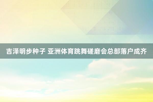 吉泽明步种子 亚洲体育跳舞磋磨会总部落户成齐