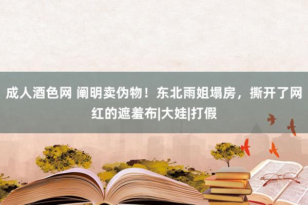 成人酒色网 阐明卖伪物！东北雨姐塌房，撕开了网红的遮羞布|大娃|打假