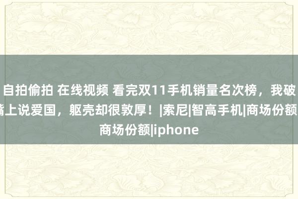 自拍偷拍 在线视频 看完双11手机销量名次榜，我破防了：嘴上说爱国，躯壳却很敦厚！|索尼|智高手机|商场份额|iphone