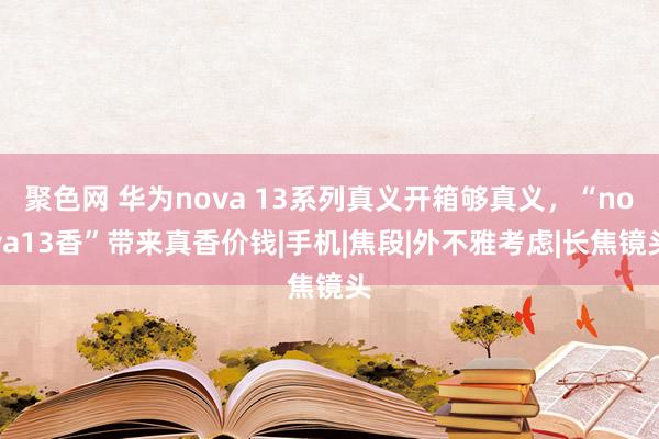 聚色网 华为nova 13系列真义开箱够真义，“nova13香”带来真香价钱|手机|焦段|外不雅考虑|长焦镜头