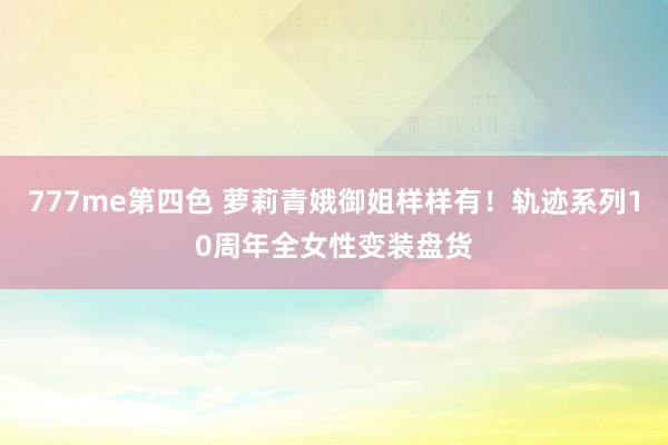 777me第四色 萝莉青娥御姐样样有！轨迹系列10周年全女性变装盘货