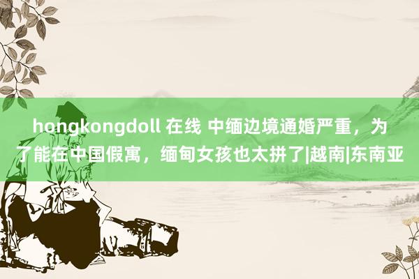 hongkongdoll 在线 中缅边境通婚严重，为了能在中国假寓，缅甸女孩也太拼了|越南|东南亚