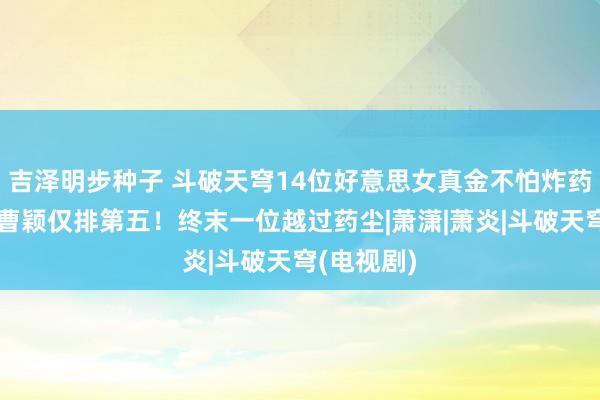 吉泽明步种子 斗破天穹14位好意思女真金不怕炸药师，妖女曹颖仅排第五！终末一位越过药尘|萧潇|萧炎|斗破天穹(电视剧)