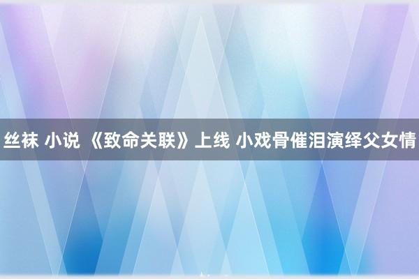 丝袜 小说 《致命关联》上线 小戏骨催泪演绎父女情