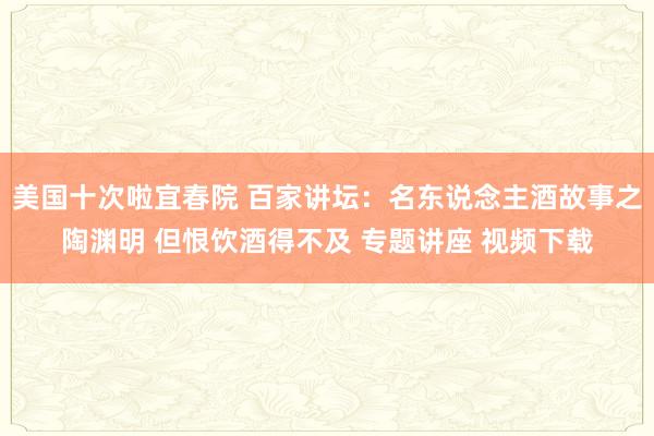 美国十次啦宜春院 百家讲坛：名东说念主酒故事之陶渊明 但恨饮酒得不及 专题讲座 视频下载