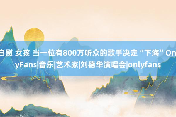 自慰 女孩 当一位有800万听众的歌手决定“下海”OnlyFans|音乐|艺术家|刘德华演唱会|onlyfans