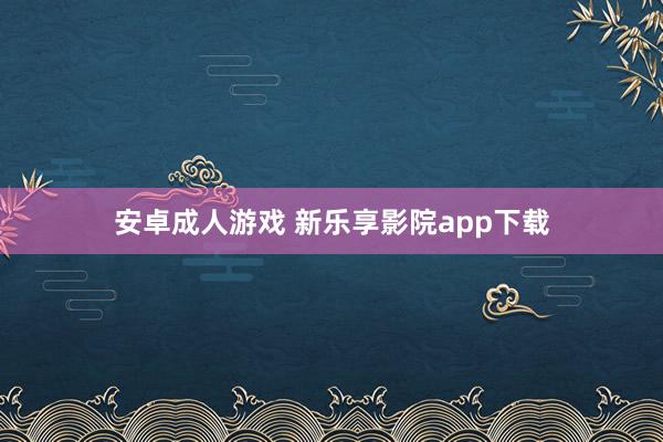 安卓成人游戏 新乐享影院app下载