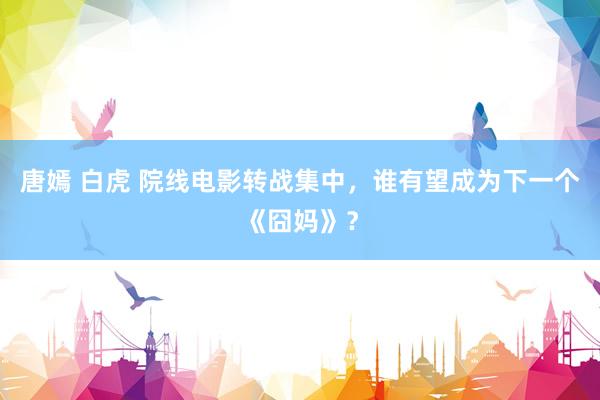 唐嫣 白虎 院线电影转战集中，谁有望成为下一个《囧妈》？